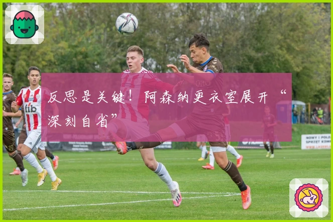 反思是关键！阿森纳更衣室展开“深刻自省”