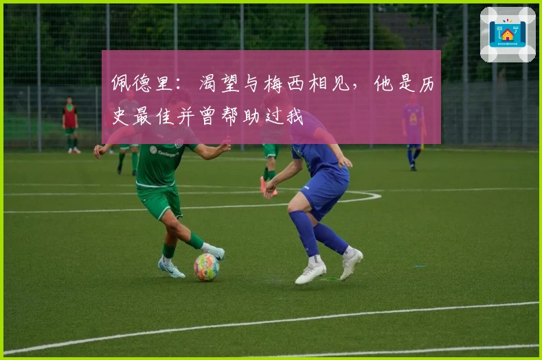 佩德里：渴望与梅西相见，他是历史最佳并曾帮助过我