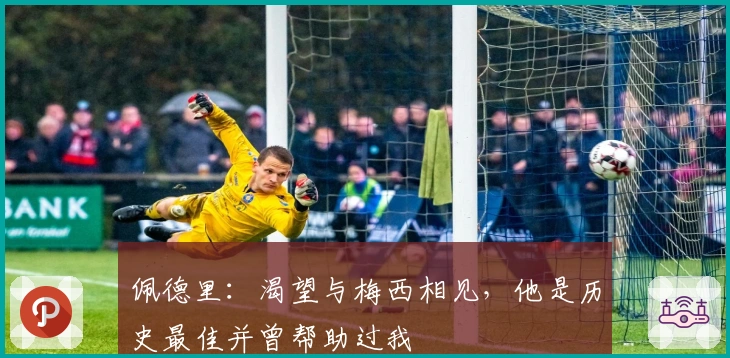 佩德里：渴望与梅西相见，他是历史最佳并曾帮助过我