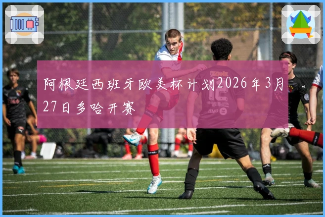 阿根廷西班牙欧美杯计划2026年3月27日多哈开赛