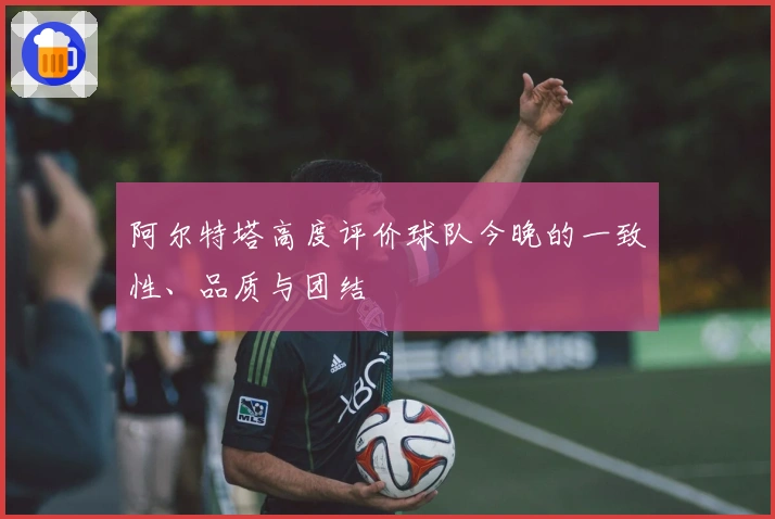 阿尔特塔高度评价球队今晚的一致性、品质与团结