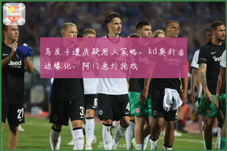 乌度卡遭质疑用人策略，kd奥科吉边缘化，阿门意外抢戏
