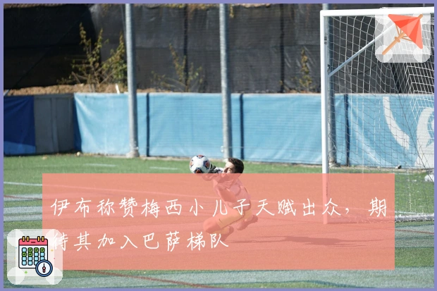 伊布称赞梅西小儿子天赋出众，期待其加入巴萨梯队