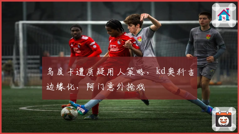 乌度卡遭质疑用人策略，kd奥科吉边缘化，阿门意外抢戏