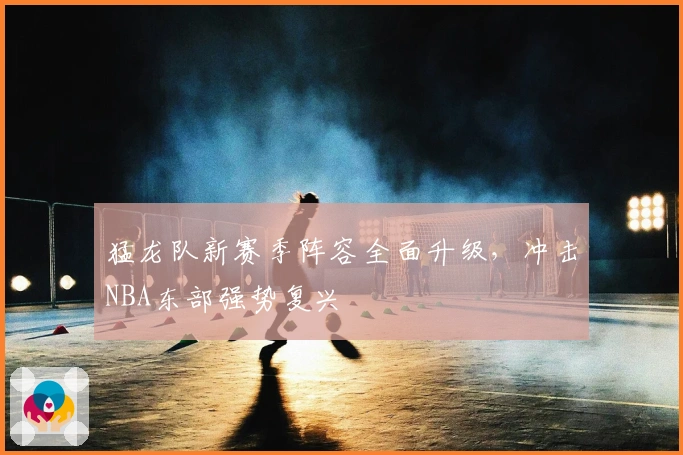 猛龙队新赛季阵容全面升级，冲击NBA东部强势复兴