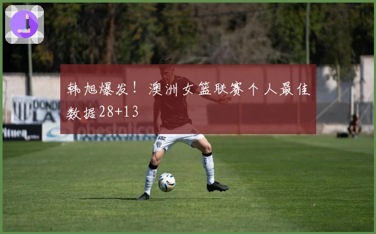 韩旭爆发！澳洲女篮联赛个人最佳数据28+13