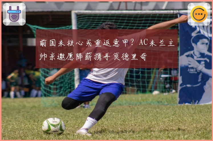 前国米核心或重返意甲？AC米兰主帅亲邀愿降薪携手莫德里奇