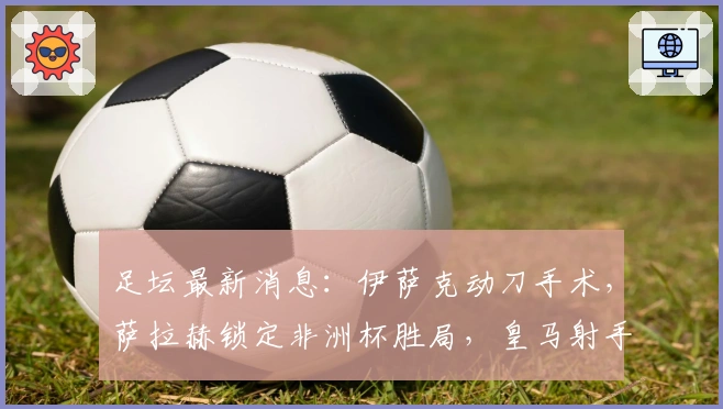 足坛最新消息：伊萨克动刀手术，萨拉赫锁定非洲杯胜局，皇马射手租至里昂