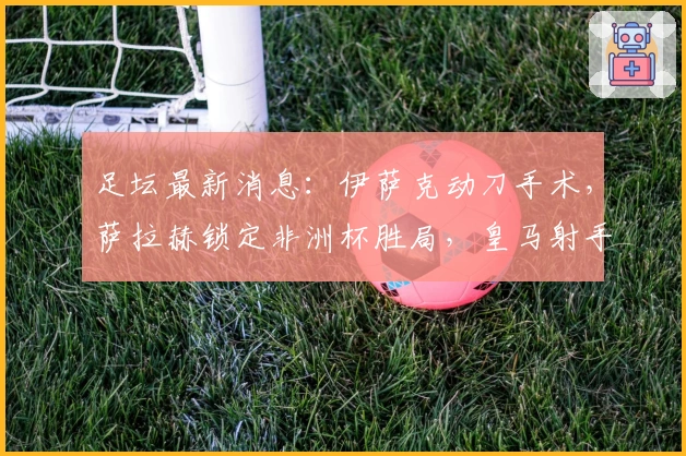足坛最新消息：伊萨克动刀手术，萨拉赫锁定非洲杯胜局，皇马射手租至里昂