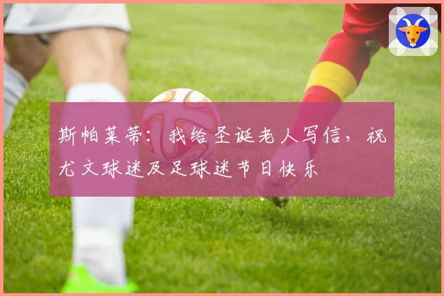 斯帕莱蒂：我给圣诞老人写信，祝尤文球迷及足球迷节日快乐